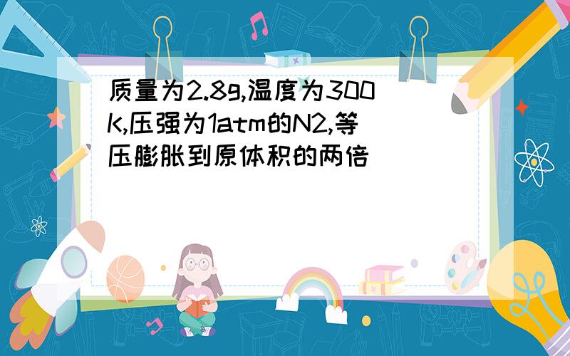 质量为2.8g,温度为300K,压强为1atm的N2,等压膨胀到原体积的两倍