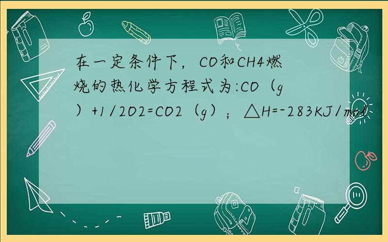 在一定条件下，CO和CH4燃烧的热化学方程式为:CO（g）+1/2O2=CO2（g）；△H=-283KJ/mol