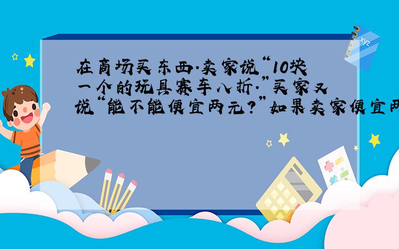 在商场买东西.卖家说“10块一个的玩具赛车八折.”买家又说“能不能便宜两元?”如果卖家便宜两元卖给了买家,他还能获利20