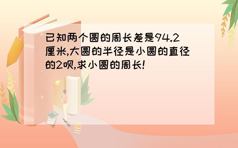 已知两个圆的周长差是94.2厘米,大圆的半径是小圆的直径的2呗,求小圆的周长!