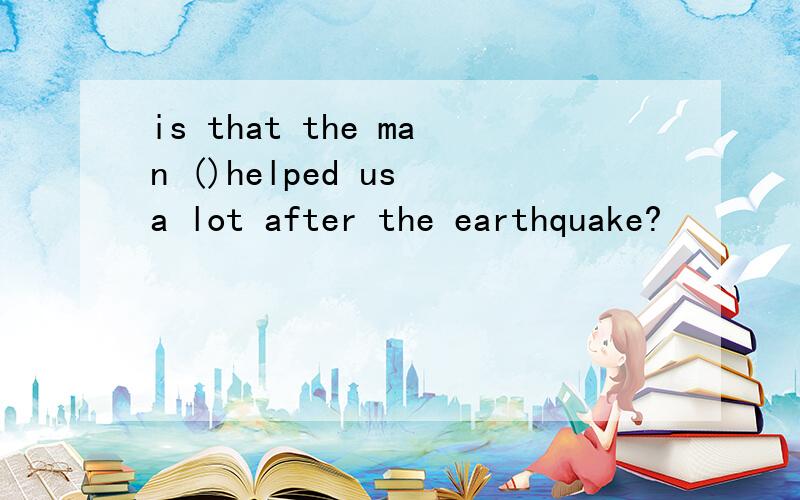 is that the man ()helped us a lot after the earthquake?