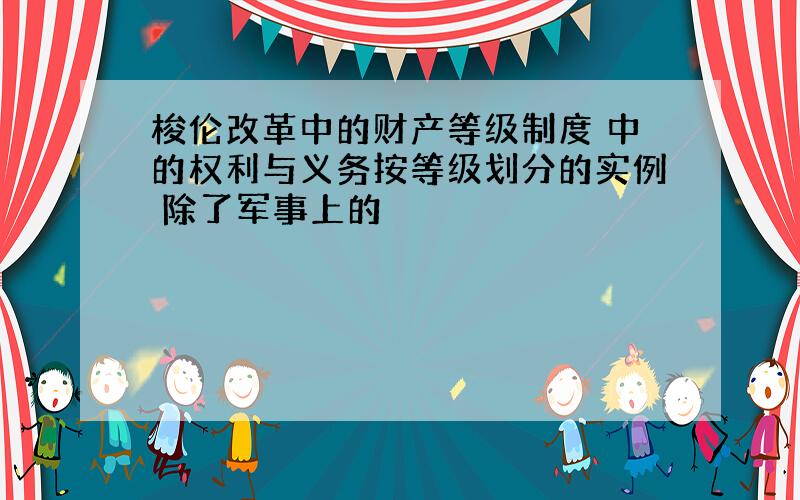 梭伦改革中的财产等级制度 中的权利与义务按等级划分的实例 除了军事上的