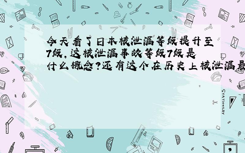 今天看了日本核泄漏等级提升至7级,这核泄漏事故等级7级是什么概念?还有这个在历史上核泄漏最高等级是那