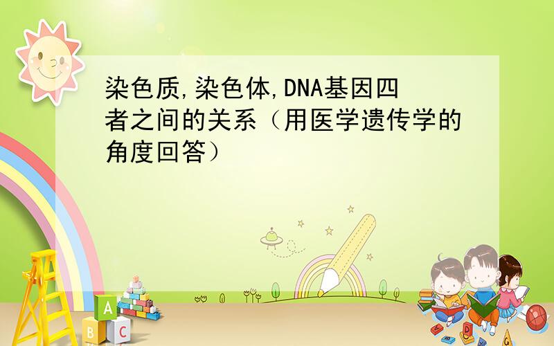 染色质,染色体,DNA基因四者之间的关系（用医学遗传学的角度回答）