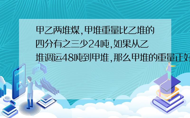 甲乙两堆煤,甲堆重量比乙堆的四分有之三少24吨,如果从乙堆调运48吨到甲堆,那么甲堆的重量正好是乙堆的十分之九,求原来两