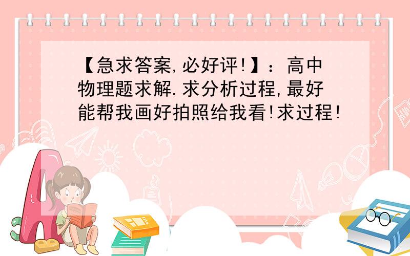 【急求答案,必好评!】：高中物理题求解.求分析过程,最好能帮我画好拍照给我看!求过程!