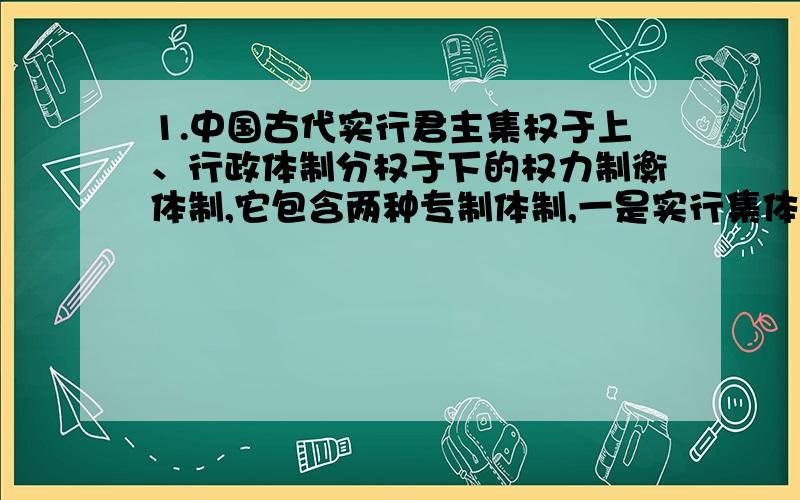 1.中国古代实行君主集权于上、行政体制分权于下的权力制衡体制,它包含两种专制体制,一是实行集体宰相制度,二是在正式行政体