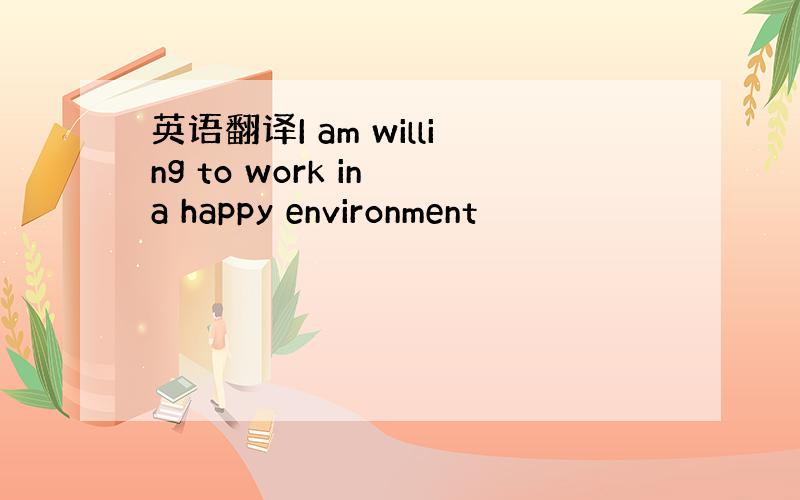 英语翻译I am willing to work in a happy environment