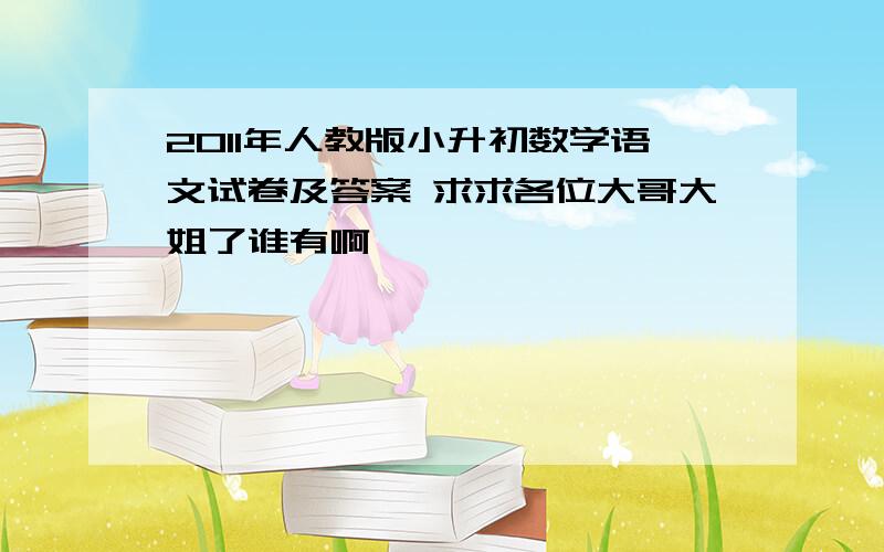 2011年人教版小升初数学语文试卷及答案 求求各位大哥大姐了谁有啊