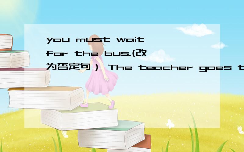 you must wait for the bus.(改为否定句） The teacher goes to the sh