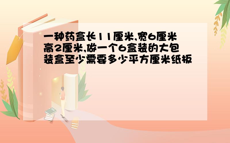 一种药盒长11厘米,宽6厘米高2厘米,做一个6盒装的大包装盒至少需要多少平方厘米纸板