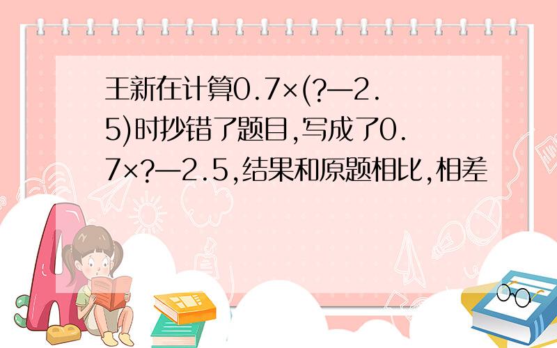 王新在计算0.7×(?—2.5)时抄错了题目,写成了0.7×?—2.5,结果和原题相比,相差