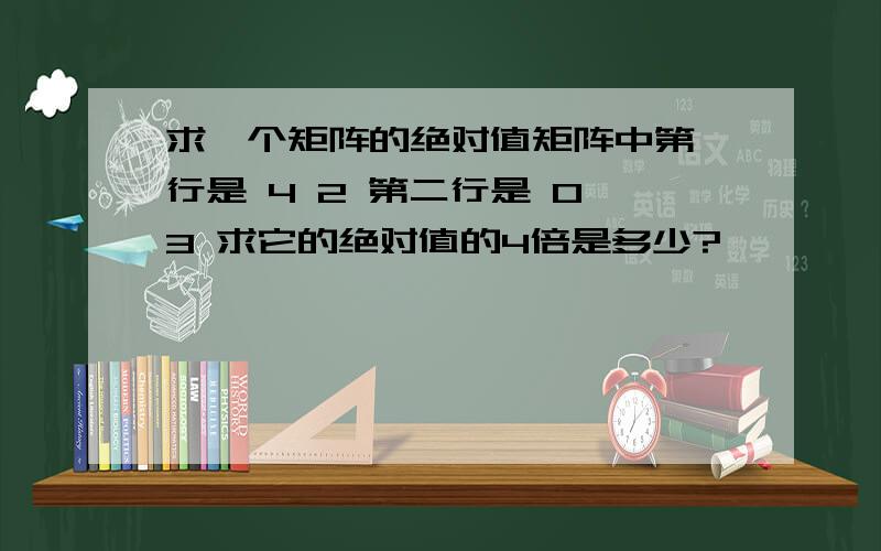 求一个矩阵的绝对值矩阵中第一行是 4 2 第二行是 0 3 求它的绝对值的4倍是多少?