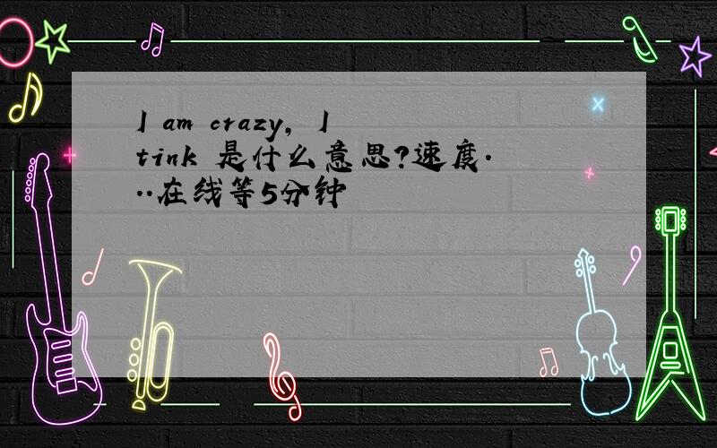 I am crazy, I tink 是什么意思?速度...在线等5分钟