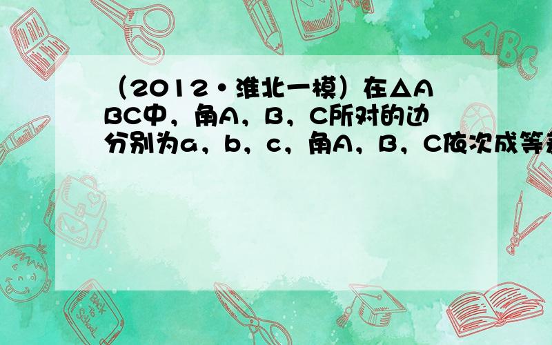 （2012•淮北一模）在△ABC中，角A，B，C所对的边分别为a，b，c，角A，B，C依次成等差数列．