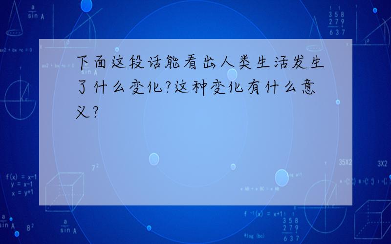 下面这段话能看出人类生活发生了什么变化?这种变化有什么意义?