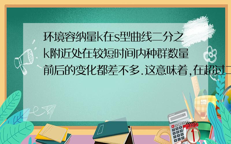 环境容纳量k在s型曲线二分之k附近处在较短时间内种群数量前后的变化都差不多.这意味着,在超过二分之k与低于二分之k的两点