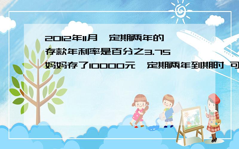 2012年11月,定期两年的存款年利率是百分之3.75,妈妈存了10000元,定期两年到期时 可得本金利息共（）