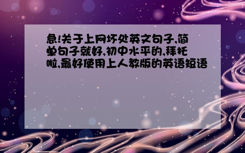 急!关于上网坏处英文句子,简单句子就好,初中水平的,拜托啦,最好使用上人教版的英语短语