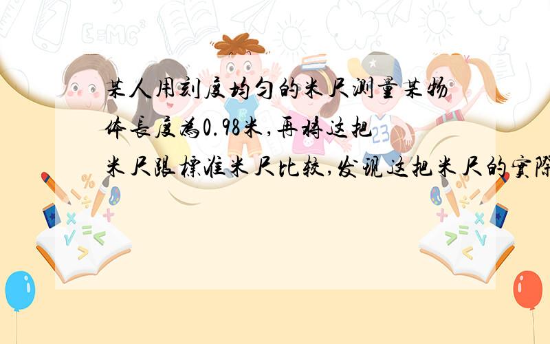 某人用刻度均匀的米尺测量某物体长度为0.98米,再将这把米尺跟标准米尺比较,发现这把米尺的实际长度为1.002米,则该物