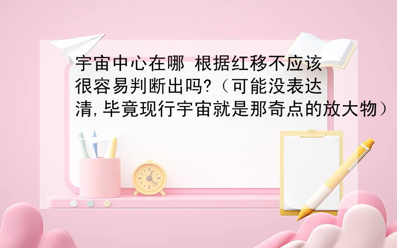 宇宙中心在哪 根据红移不应该很容易判断出吗?（可能没表达清,毕竟现行宇宙就是那奇点的放大物）