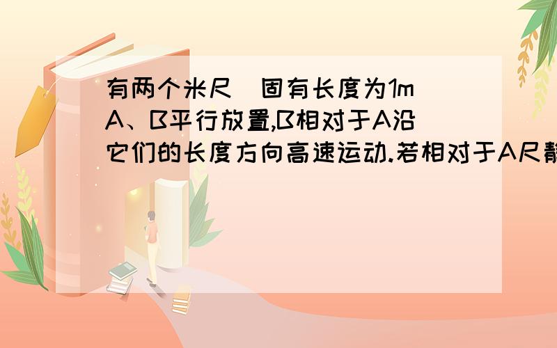 有两个米尺(固有长度为1m)A、B平行放置,B相对于A沿它们的长度方向高速运动.若相对于A尺静止的观察者测得B的长度为0