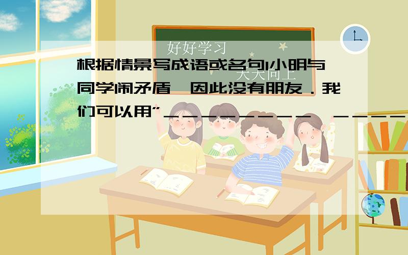 根据情景写成语或名句1小明与同学闹矛盾,因此没有朋友．我们可以用”＿＿＿＿＿＿＿＿,＿＿＿＿＿＿＿＿”的诗句来劝他与大家