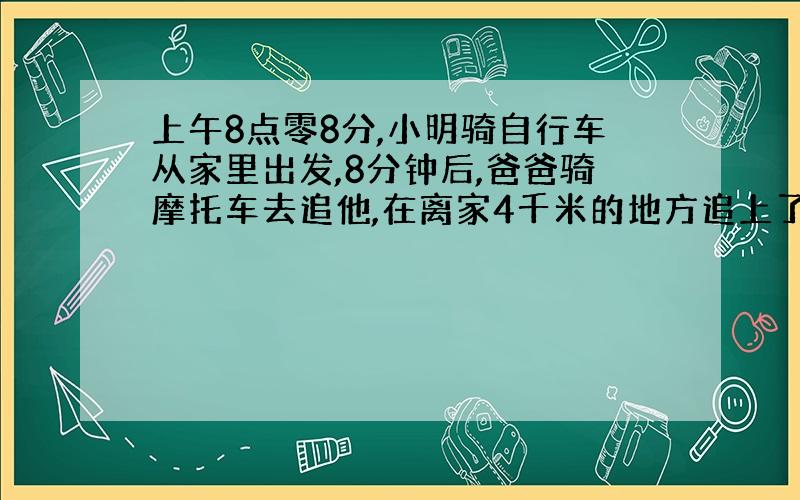 上午8点零8分,小明骑自行车从家里出发,8分钟后,爸爸骑摩托车去追他,在离家4千米的地方追上了他.然后爸