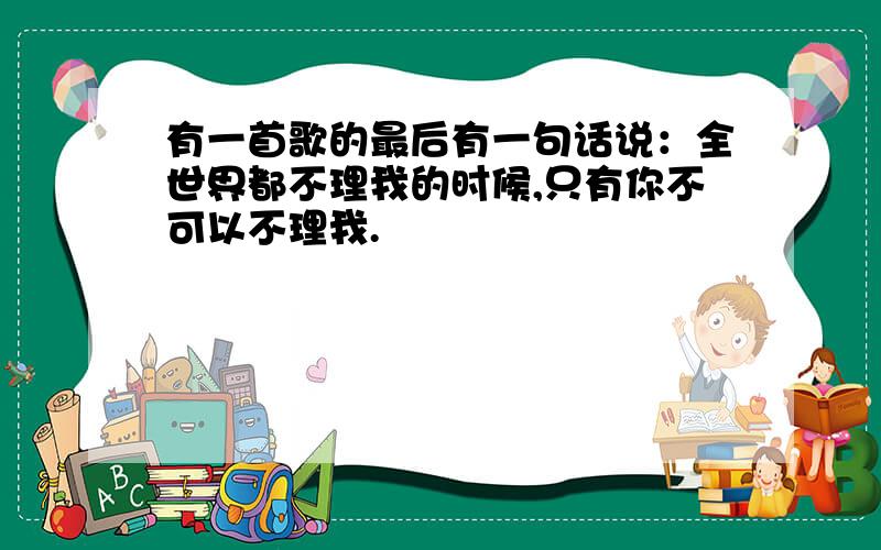 有一首歌的最后有一句话说：全世界都不理我的时候,只有你不可以不理我.