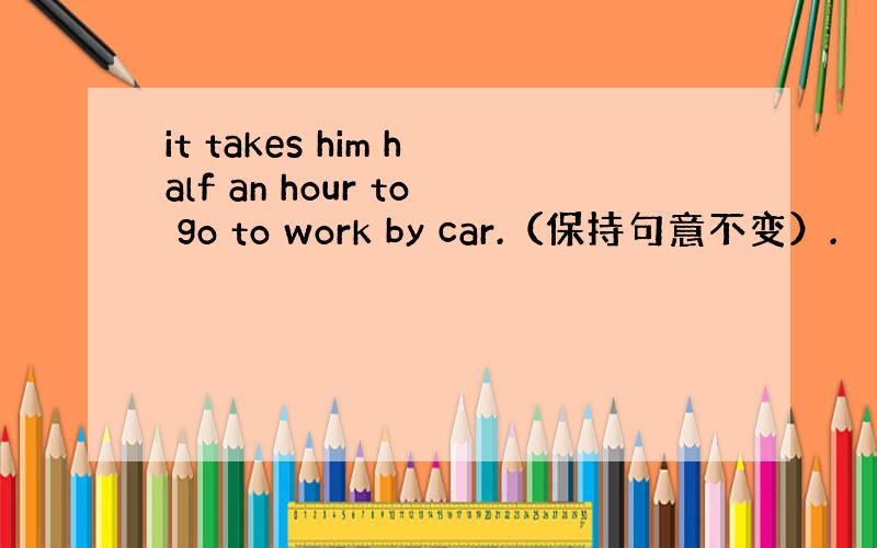 it takes him half an hour to go to work by car.（保持句意不变）.