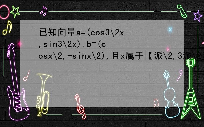 已知向量a=(cos3\2x,sin3\2x),b=(cosx\2,-sinx\2),且x属于【派\2,3派\2]求 1