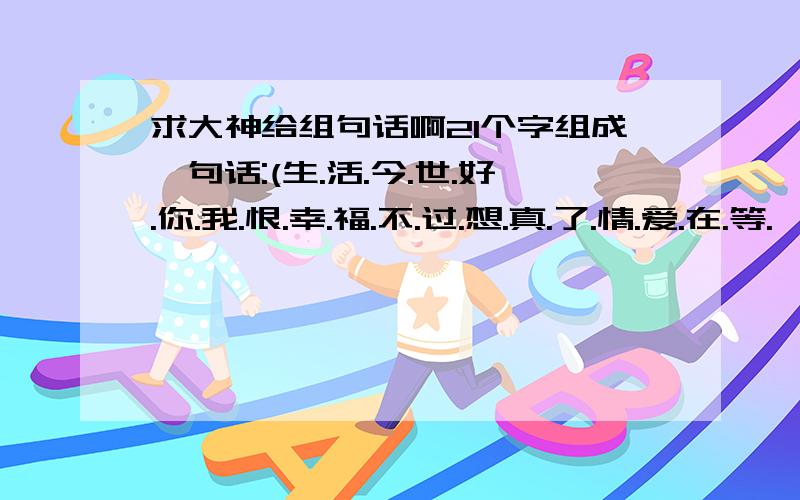 求大神给组句话啊21个字组成一句话:(生.活.今.世.好.你.我.恨.幸.福.不.过.想.真.了.情.爱.在.等.一.