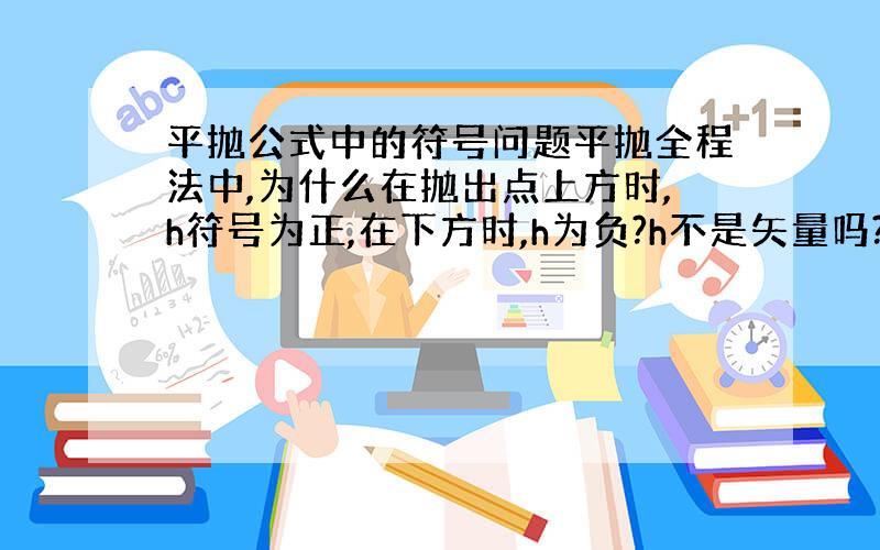 平抛公式中的符号问题平抛全程法中,为什么在抛出点上方时,h符号为正,在下方时,h为负?h不是矢量吗?为什么不能用h来表示