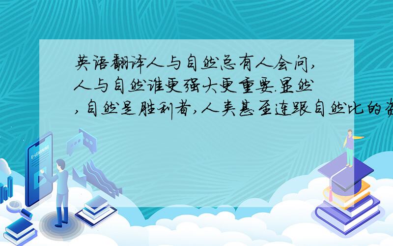 英语翻译人与自然总有人会问,人与自然谁更强大更重要.显然,自然是胜利者,人类甚至连跟自然比的资格都没有.我们只是自然亿万