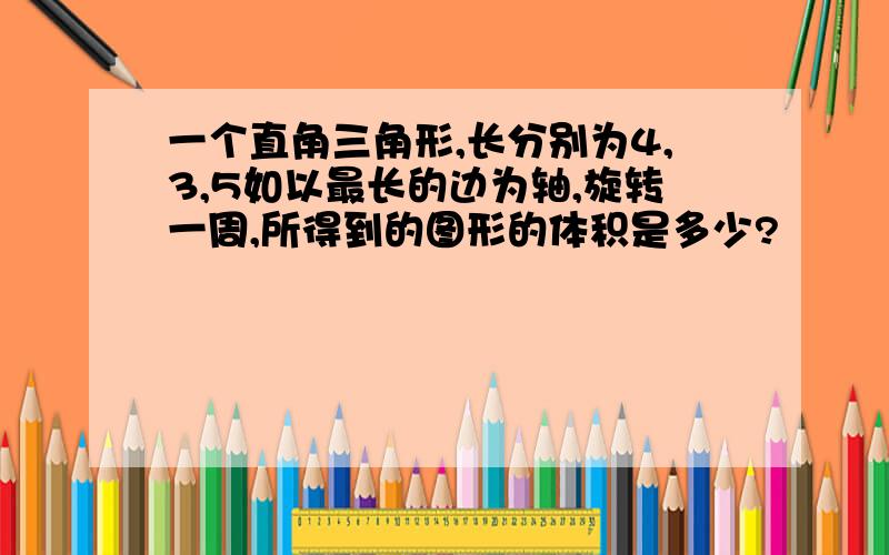 一个直角三角形,长分别为4,3,5如以最长的边为轴,旋转一周,所得到的图形的体积是多少?