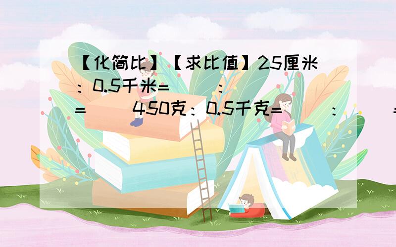 【化简比】【求比值】25厘米：0.5千米=（ ）：（ ）=（ ）450克：0.5千克=（ ）：（ ）=（ ）5时：1时4