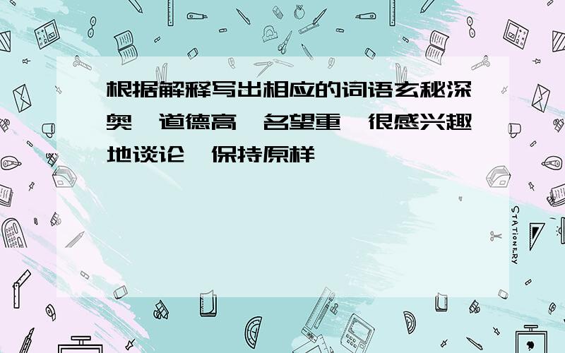 根据解释写出相应的词语玄秘深奥、道德高,名望重、很感兴趣地谈论、保持原样