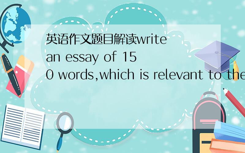 英语作文题目解读write an essay of 150 words,which is relevant to the