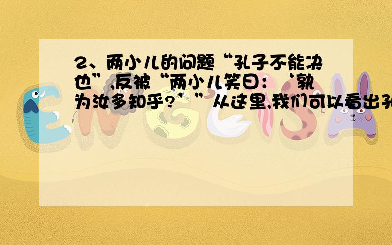 2、两小儿的问题“孔子不能决也”,反被“两小儿笑曰：‘孰为汝多知乎?’”从这里,我们可以看出孔子是一个 的人.（用一两个