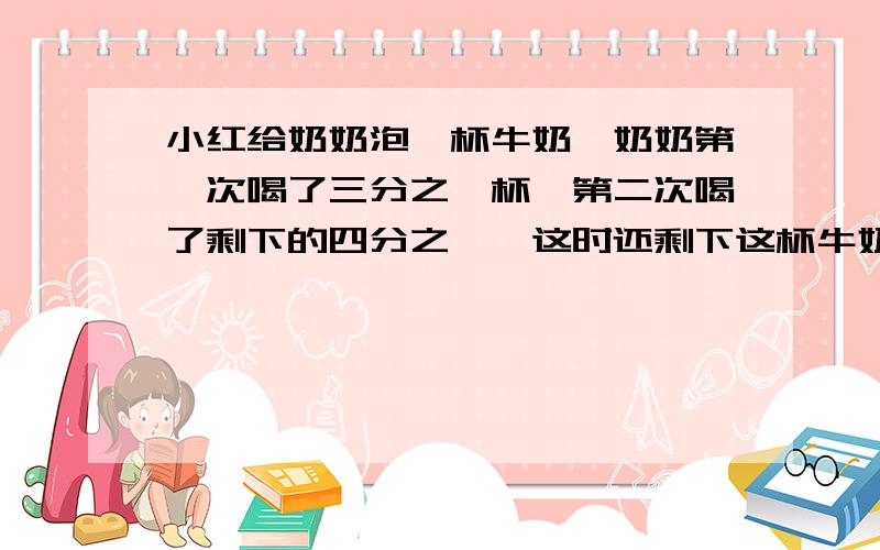 小红给奶奶泡一杯牛奶,奶奶第一次喝了三分之一杯,第二次喝了剩下的四分之一,这时还剩下这杯牛奶的 几分