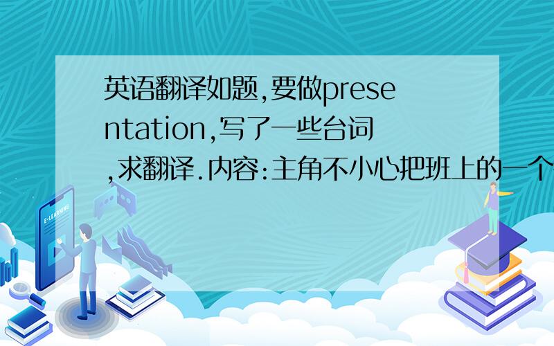 英语翻译如题,要做presentation,写了一些台词,求翻译.内容:主角不小心把班上的一个很贵重的花瓶打碎了,十分慌