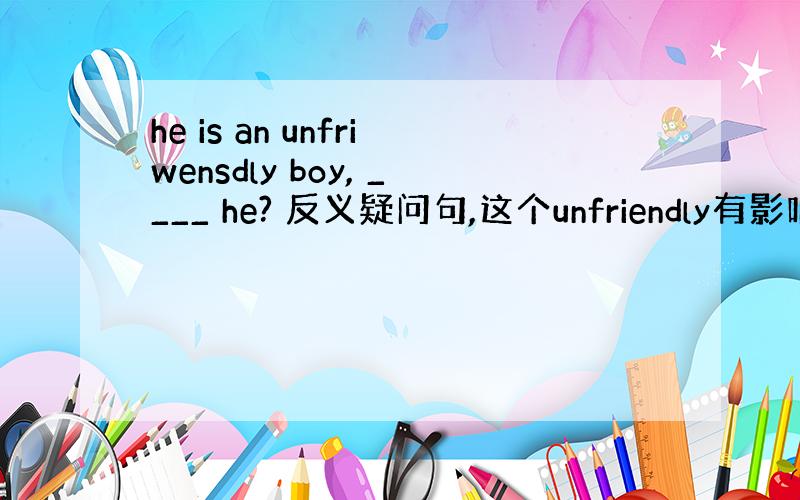 he is an unfriwensdly boy, ____ he? 反义疑问句,这个unfriendly有影响吗?为