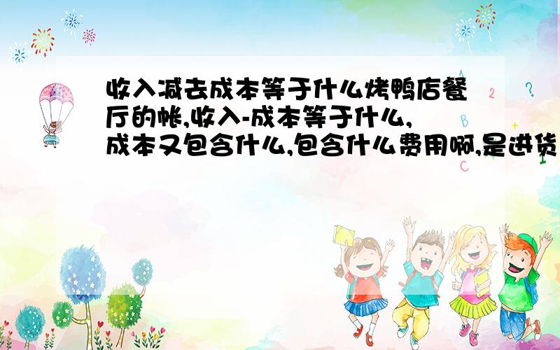 收入减去成本等于什么烤鸭店餐厅的帐,收入-成本等于什么,成本又包含什么,包含什么费用啊,是进货的成本也包含吗,我有点乱,