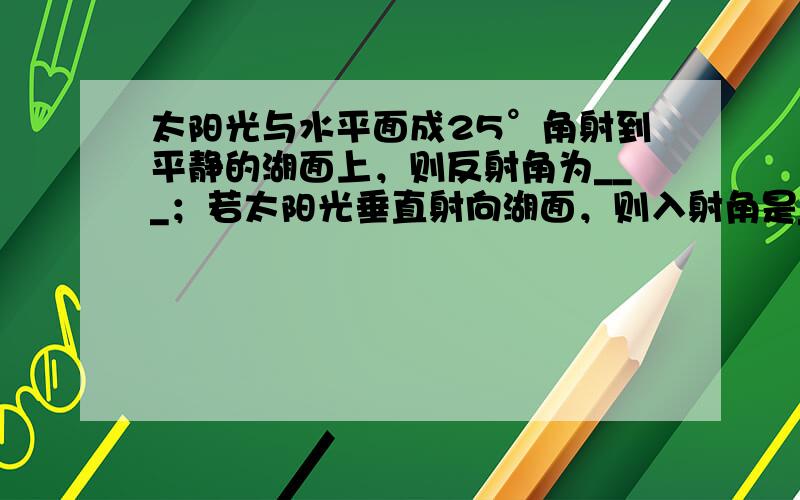 太阳光与水平面成25°角射到平静的湖面上，则反射角为___；若太阳光垂直射向湖面，则入射角是___，反射角是___．