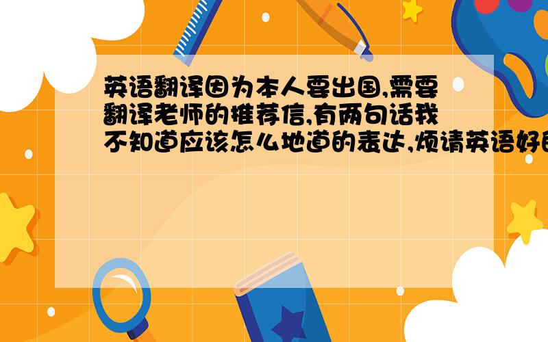 英语翻译因为本人要出国,需要翻译老师的推荐信,有两句话我不知道应该怎么地道的表达,烦请英语好的大神帮我翻译成英语原句：①