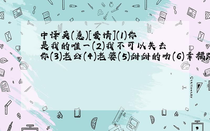 中译英(急)[爱情](1)你是我的唯一(2)我不可以失去你(3)老公(4)老婆(5)甜甜的吻(6)幸福路(7)喜欢你叫我