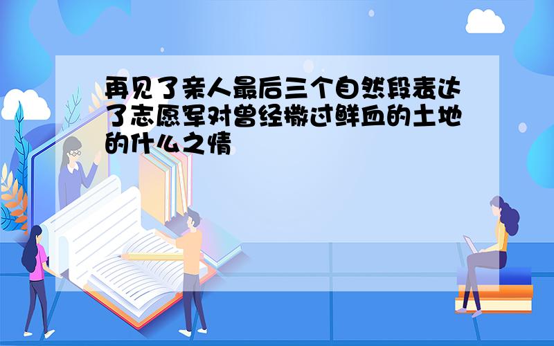 再见了亲人最后三个自然段表达了志愿军对曾经撒过鲜血的土地的什么之情