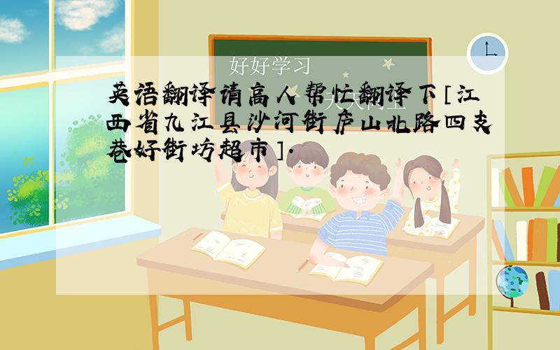 英语翻译请高人帮忙翻译下〔江西省九江县沙河街庐山北路四支巷好街坊超市〕.