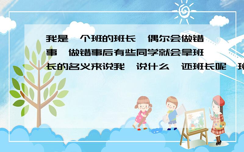 我是一个班的班长,偶尔会做错事,做错事后有些同学就会拿班长的名义来说我,说什么,还班长呢,班长还做错事.我说谁都会错,他