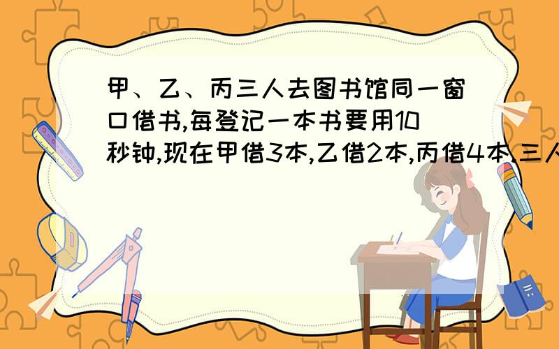 甲、乙、丙三人去图书馆同一窗口借书,每登记一本书要用10秒钟,现在甲借3本,乙借2本,丙借4本.三人借书时间的和最短要多